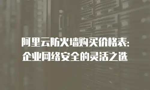 阿里云防火墙购买价格表：企业网络安全的灵活之选