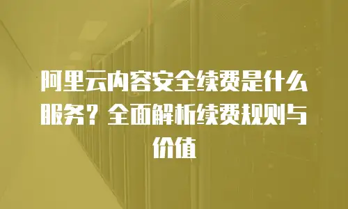 阿里云内容安全续费是什么服务？全面解析续费规则与价值