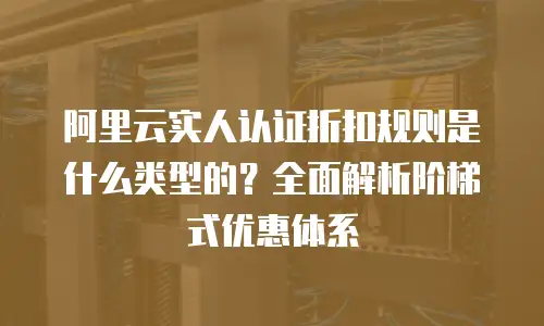 阿里云实人认证折扣规则是什么类型的？全面解析阶梯式优惠体系