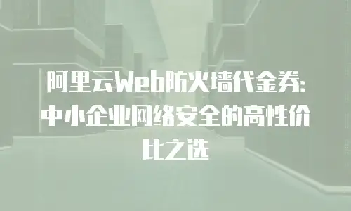 阿里云Web防火墙代金券：中小企业网络安全的高性价比之选
