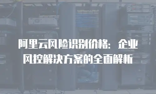 阿里云风险识别价格：企业风控解决方案的全面解析