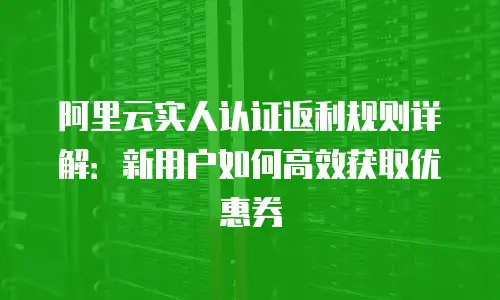 阿里云实人认证返利规则详解：新用户如何高效获取优惠券