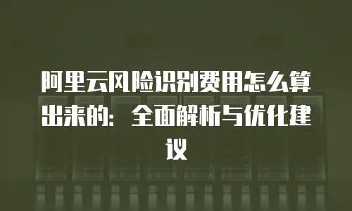 阿里云风险识别费用怎么算出来的：全面解析与优化建议