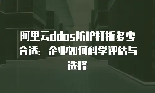 阿里云ddos防护打折多少合适：企业如何科学评估与选择
