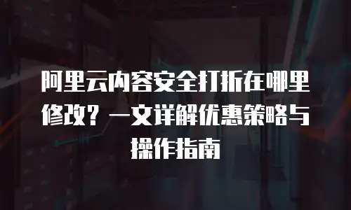 阿里云内容安全打折在哪里修改？一文详解优惠策略与操作指南