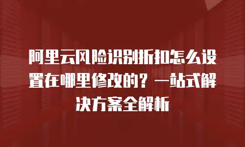 阿里云风险识别折扣怎么设置在哪里修改的？一站式解决方案全解析