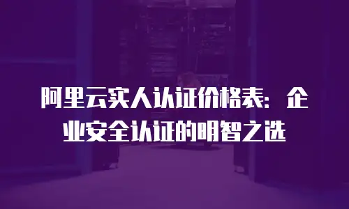 阿里云实人认证价格表：企业安全认证的明智之选