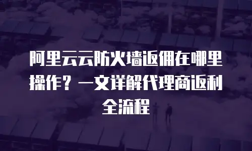 阿里云云防火墙返佣在哪里操作？一文详解代理商返利全流程