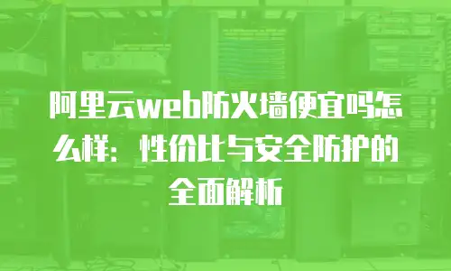 阿里云web防火墙便宜吗怎么样：性价比与安全防护的全面解析