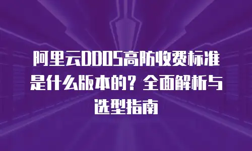 阿里云DDOS高防收费标准是什么版本的？全面解析与选型指南