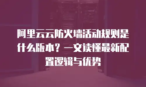 阿里云云防火墙活动规则是什么版本？一文读懂最新配置逻辑与优势