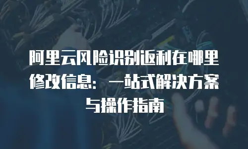 阿里云风险识别返利在哪里修改信息：一站式解决方案与操作指南