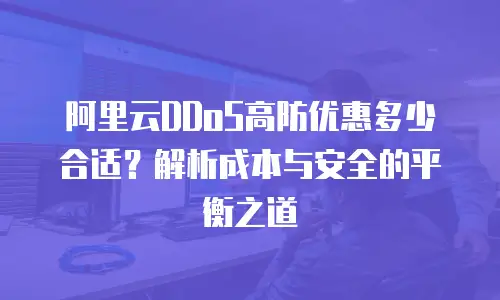 阿里云DDoS高防优惠多少合适？解析成本与安全的平衡之道