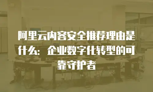 阿里云内容安全推荐理由是什么：企业数字化转型的可靠守护者