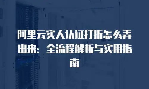 阿里云实人认证打折怎么弄出来：全流程解析与实用指南
