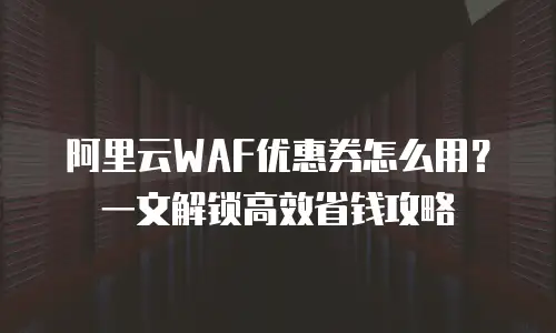阿里云WAF优惠券怎么用？一文解锁高效省钱攻略