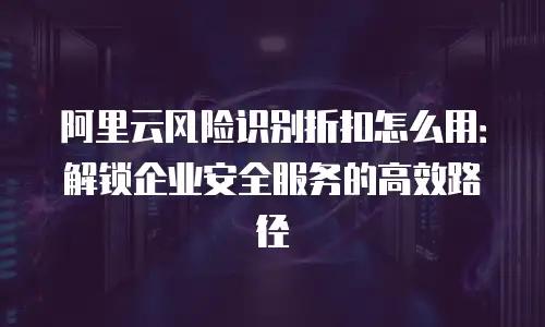 阿里云风险识别折扣怎么用：解锁企业安全服务的高效路径