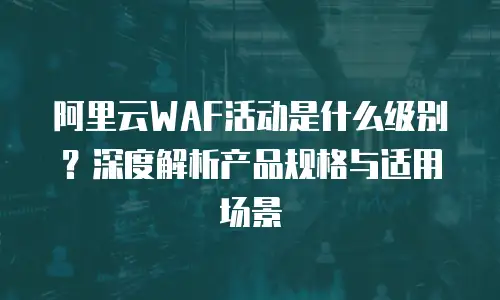 阿里云WAF活动是什么级别？深度解析产品规格与适用场景