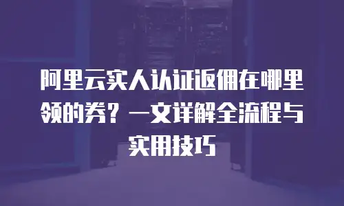阿里云实人认证返佣在哪里领的券？一文详解全流程与实用技巧