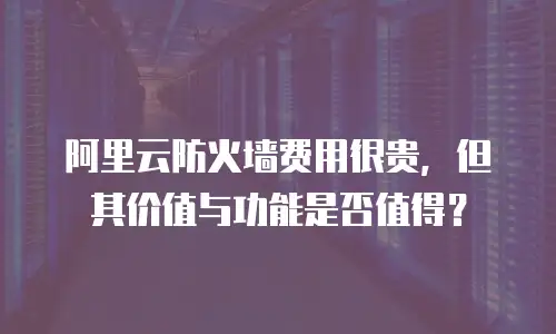 阿里云防火墙费用很贵，但其价值与功能是否值得？