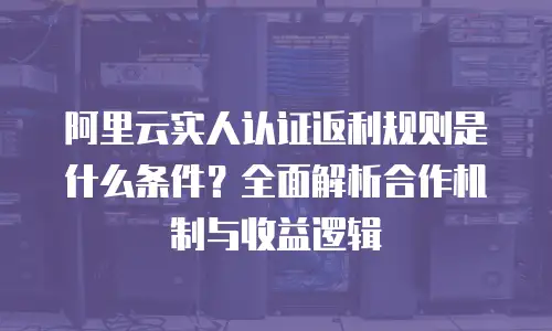 阿里云实人认证返利规则是什么条件？全面解析合作机制与收益逻辑