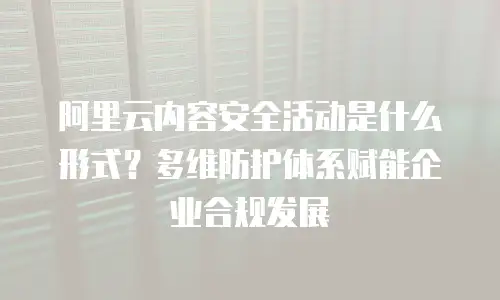 阿里云内容安全活动是什么形式？多维防护体系赋能企业合规发展