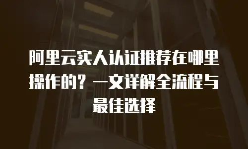 阿里云实人认证推荐在哪里操作的？一文详解全流程与最佳选择
