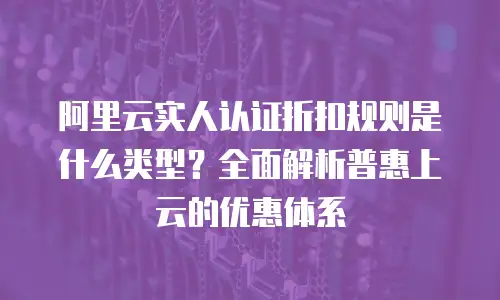 阿里云实人认证折扣规则是什么类型？全面解析普惠上云的优惠体系