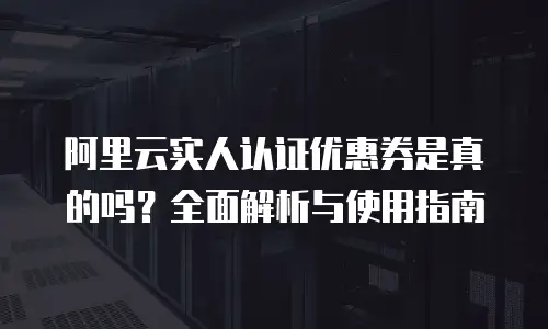 阿里云实人认证优惠券是真的吗？全面解析与使用指南