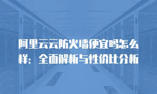 阿里云云防火墙便宜吗怎么样：全面解析与性价比分析