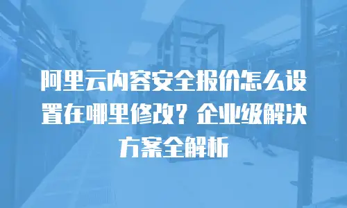 阿里云内容安全报价怎么设置在哪里修改？企业级解决方案全解析