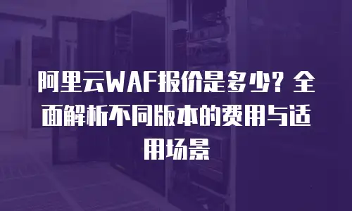 阿里云WAF报价是多少？全面解析不同版本的费用与适用场景