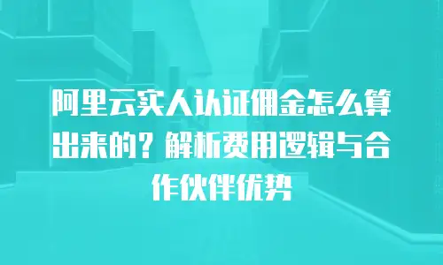 阿里云实人认证佣金怎么算出来的？解析费用逻辑与合作伙伴优势
