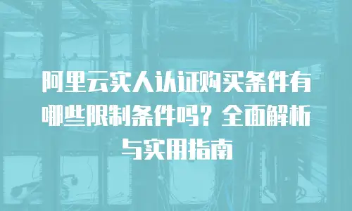阿里云实人认证购买条件有哪些限制条件吗？全面解析与实用指南