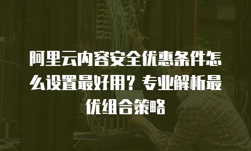阿里云内容安全优惠条件怎么设置最好用？专业解析最优组合策略
