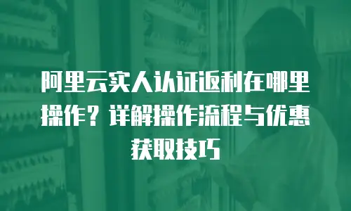 阿里云实人认证返利在哪里操作？详解操作流程与优惠获取技巧