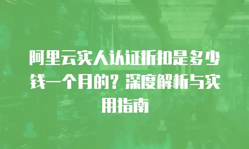 阿里云实人认证折扣是多少钱一个月的？深度解析与实用指南