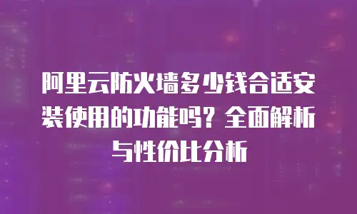阿里云防火墙多少钱合适安装使用的功能吗？全面解析与性价比分析