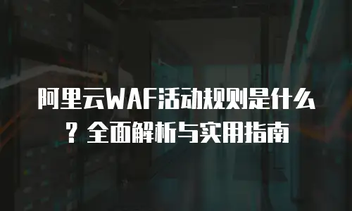 阿里云WAF活动规则是什么？全面解析与实用指南