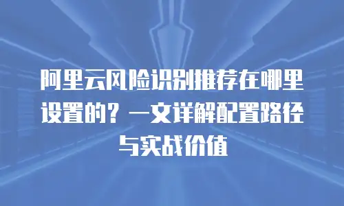 阿里云风险识别推荐在哪里设置的？一文详解配置路径与实战价值
