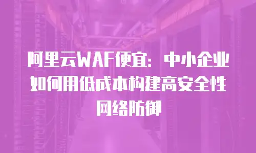 阿里云WAF便宜：中小企业如何用低成本构建高安全性网络防御