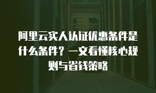 阿里云实人认证优惠条件是什么条件？一文看懂核心规则与省钱策略