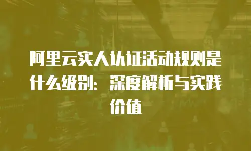 阿里云实人认证活动规则是什么级别：深度解析与实践价值
