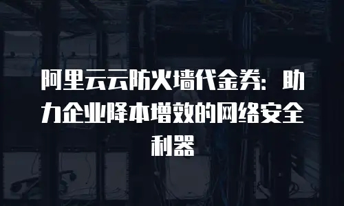 阿里云云防火墙代金券：助力企业降本增效的网络安全利器