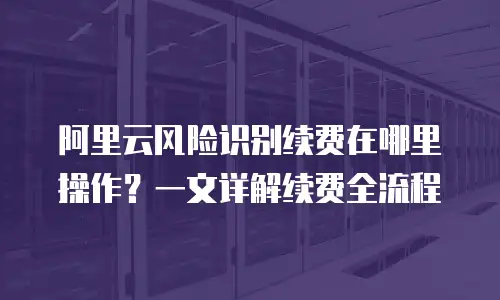阿里云风险识别续费在哪里操作？一文详解续费全流程