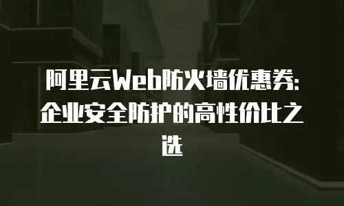 阿里云Web防火墙优惠券：企业安全防护的高性价比之选