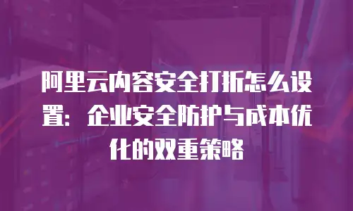 阿里云内容安全打折怎么设置：企业安全防护与成本优化的双重策略