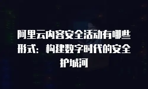 阿里云内容安全活动有哪些形式：构建数字时代的安全护城河