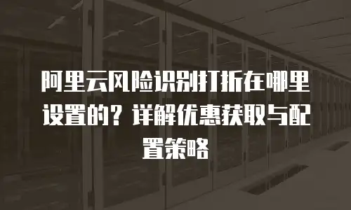 阿里云风险识别打折在哪里设置的？详解优惠获取与配置策略