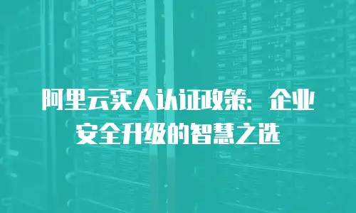 阿里云实人认证政策：企业安全升级的智慧之选
